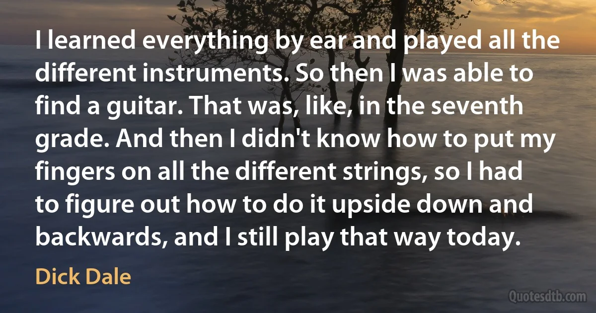 I learned everything by ear and played all the different instruments. So then I was able to find a guitar. That was, like, in the seventh grade. And then I didn't know how to put my fingers on all the different strings, so I had to figure out how to do it upside down and backwards, and I still play that way today. (Dick Dale)