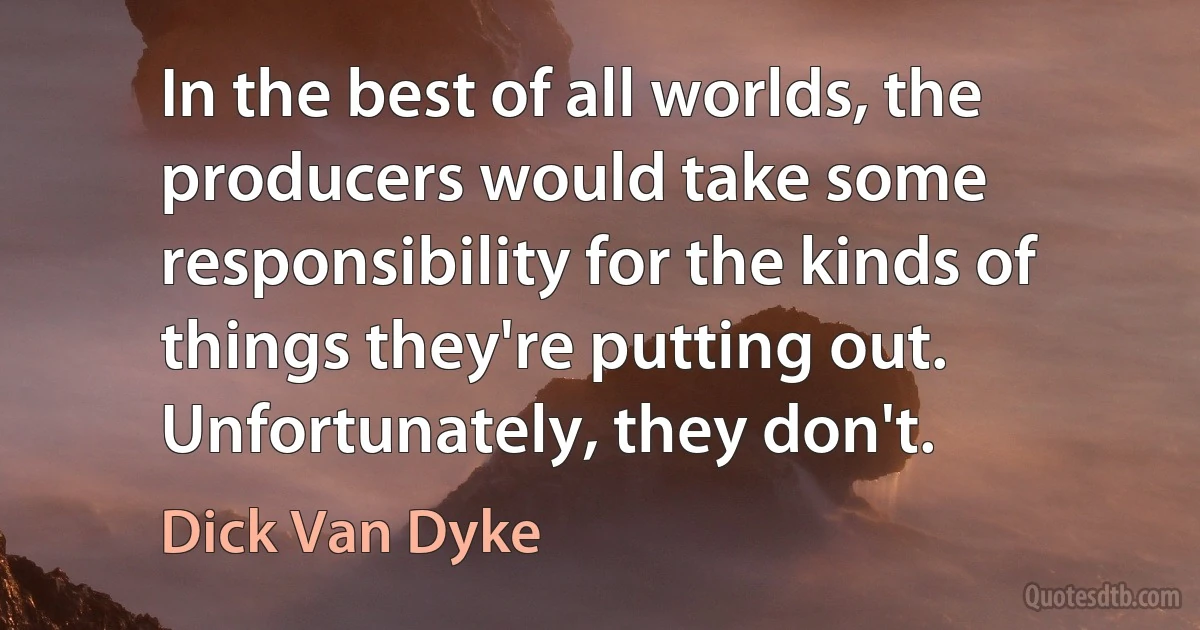 In the best of all worlds, the producers would take some responsibility for the kinds of things they're putting out. Unfortunately, they don't. (Dick Van Dyke)