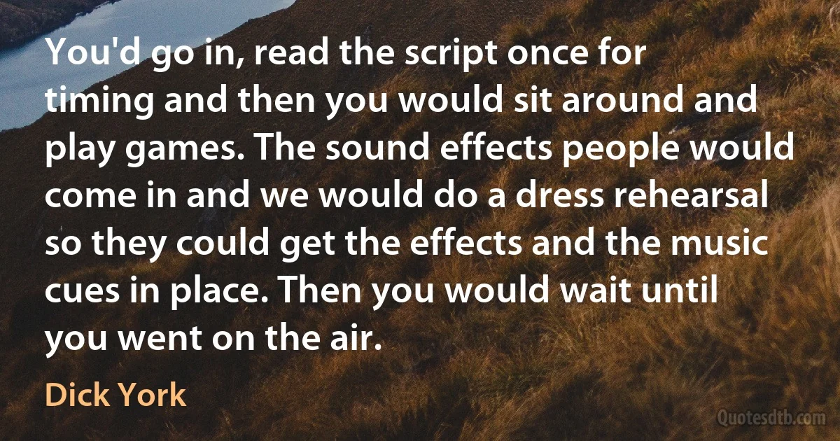 You'd go in, read the script once for timing and then you would sit around and play games. The sound effects people would come in and we would do a dress rehearsal so they could get the effects and the music cues in place. Then you would wait until you went on the air. (Dick York)