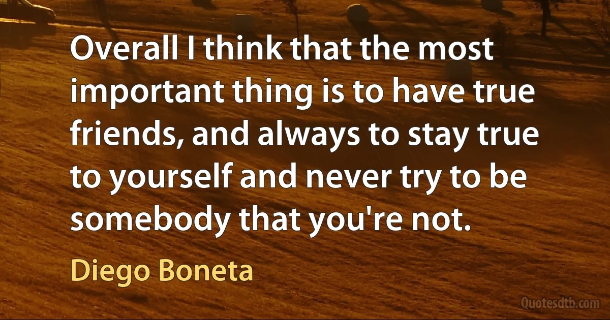 Overall I think that the most important thing is to have true friends, and always to stay true to yourself and never try to be somebody that you're not. (Diego Boneta)