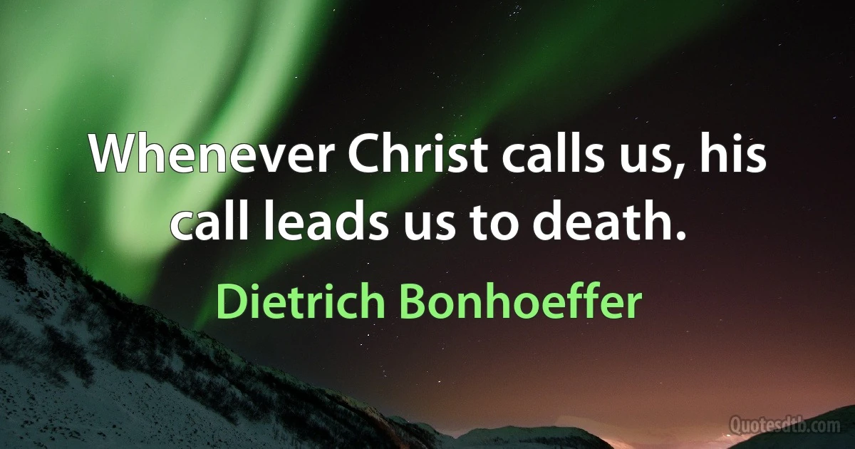 Whenever Christ calls us, his call leads us to death. (Dietrich Bonhoeffer)