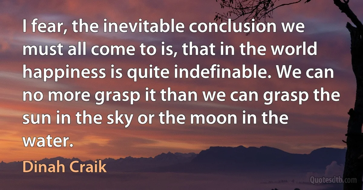 I fear, the inevitable conclusion we must all come to is, that in the world happiness is quite indefinable. We can no more grasp it than we can grasp the sun in the sky or the moon in the water. (Dinah Craik)