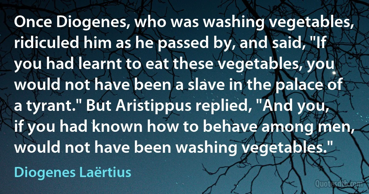 Once Diogenes, who was washing vegetables, ridiculed him as he passed by, and said, "If you had learnt to eat these vegetables, you would not have been a slave in the palace of a tyrant." But Aristippus replied, "And you, if you had known how to behave among men, would not have been washing vegetables." (Diogenes Laërtius)