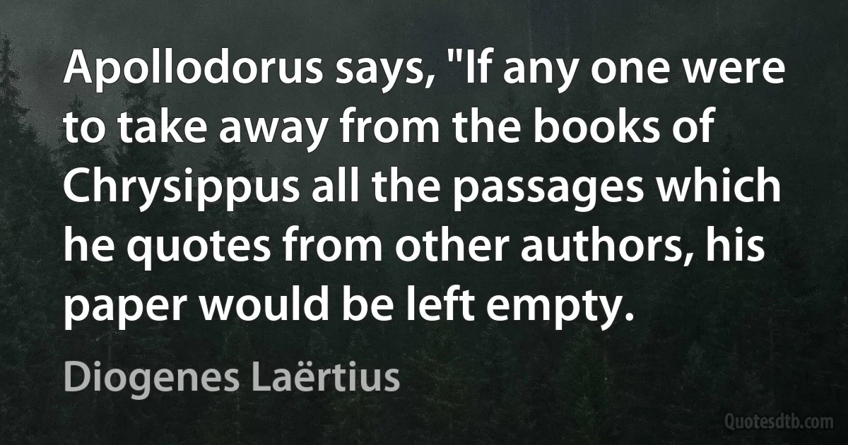 Apollodorus says, "If any one were to take away from the books of Chrysippus all the passages which he quotes from other authors, his paper would be left empty. (Diogenes Laërtius)