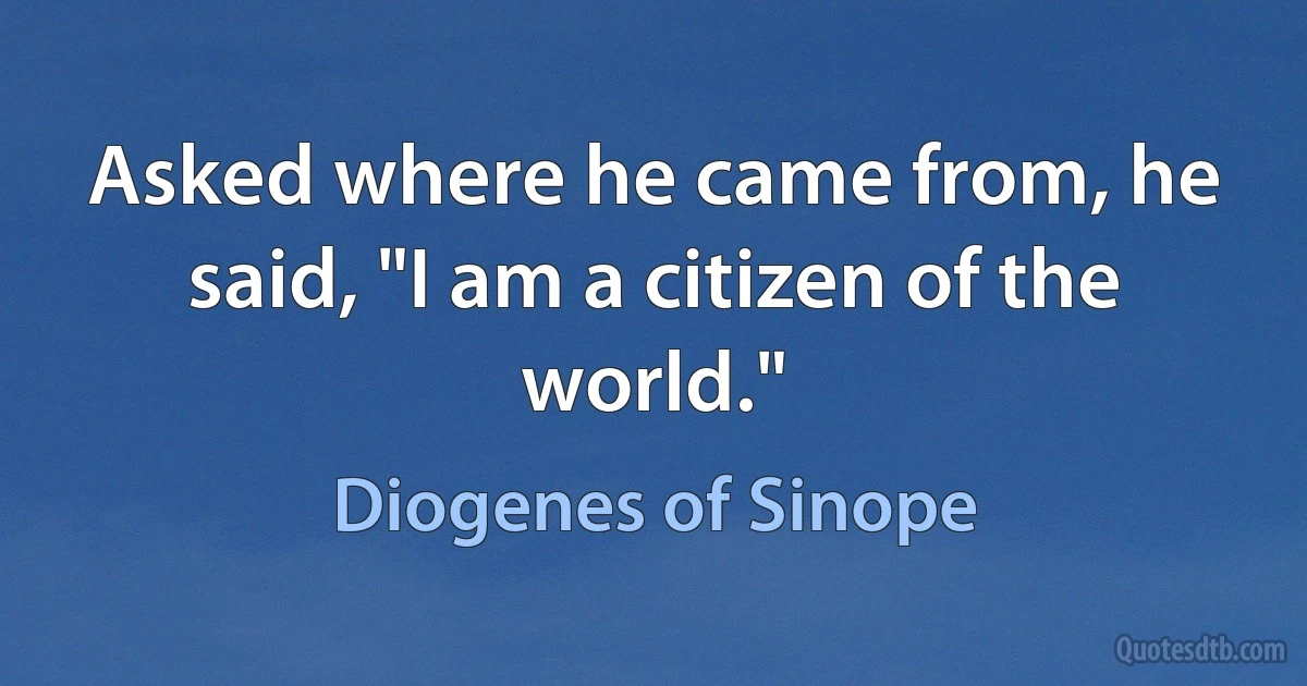 Asked where he came from, he said, "I am a citizen of the world." (Diogenes of Sinope)