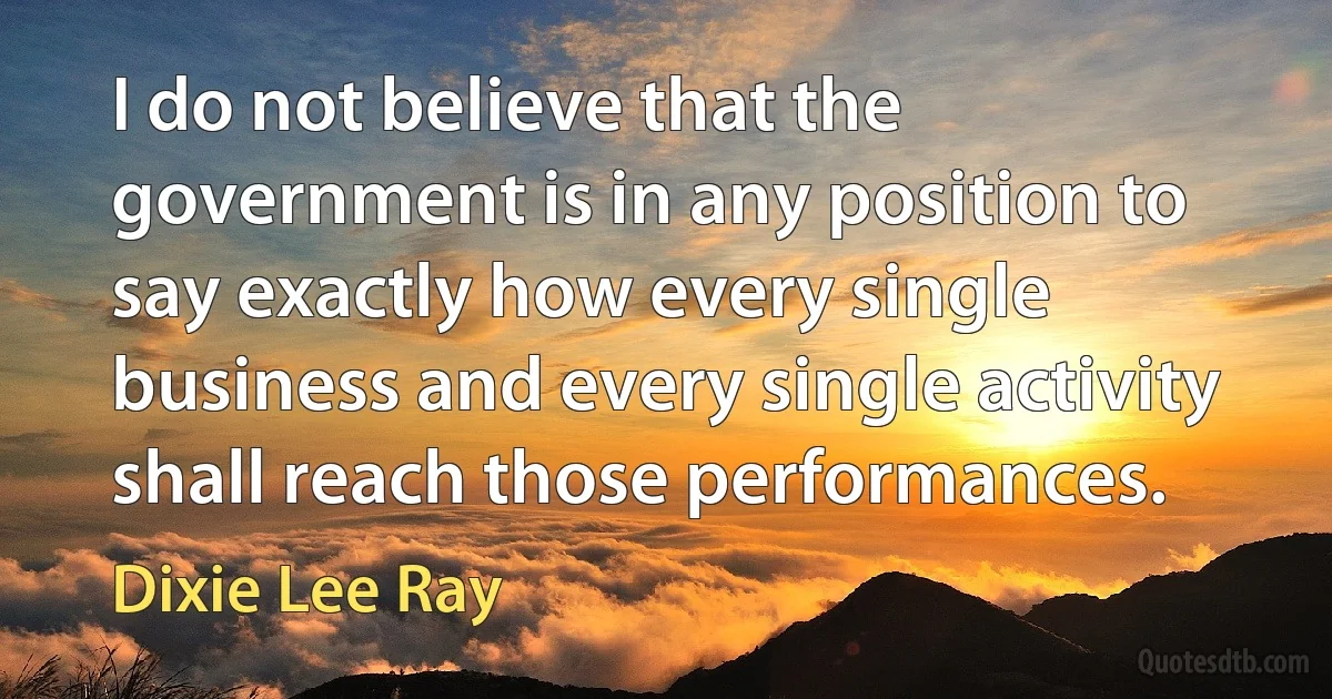 I do not believe that the government is in any position to say exactly how every single business and every single activity shall reach those performances. (Dixie Lee Ray)