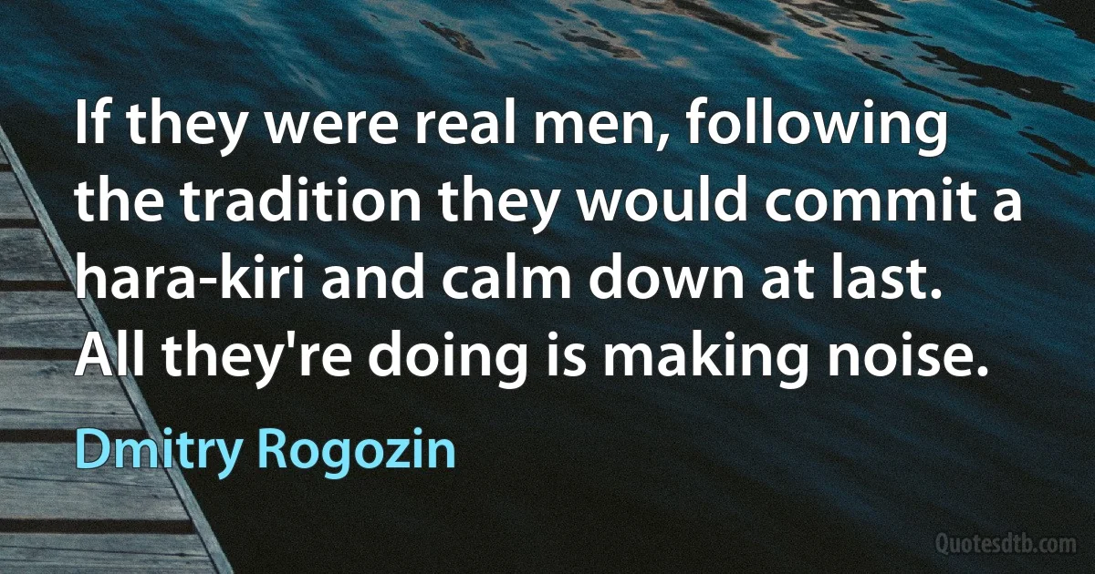 If they were real men, following the tradition they would commit a hara-kiri and calm down at last. All they're doing is making noise. (Dmitry Rogozin)