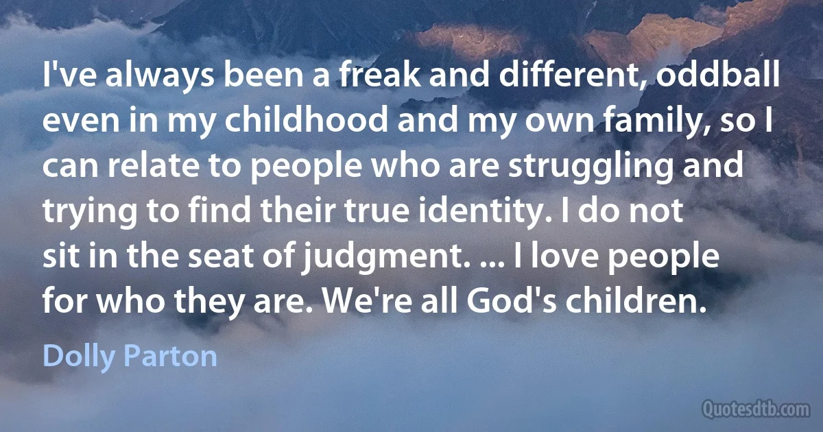 I've always been a freak and different, oddball even in my childhood and my own family, so I can relate to people who are struggling and trying to find their true identity. I do not sit in the seat of judgment. ... I love people for who they are. We're all God's children. (Dolly Parton)