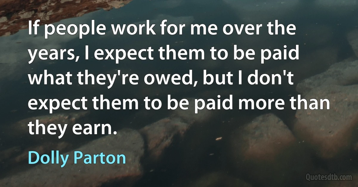 If people work for me over the years, I expect them to be paid what they're owed, but I don't expect them to be paid more than they earn. (Dolly Parton)