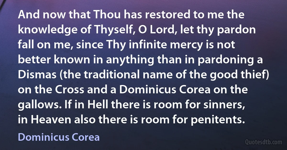 And now that Thou has restored to me the knowledge of Thyself, O Lord, let thy pardon fall on me, since Thy infinite mercy is not better known in anything than in pardoning a Dismas (the traditional name of the good thief) on the Cross and a Dominicus Corea on the gallows. If in Hell there is room for sinners, in Heaven also there is room for penitents. (Dominicus Corea)