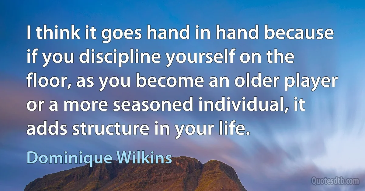 I think it goes hand in hand because if you discipline yourself on the floor, as you become an older player or a more seasoned individual, it adds structure in your life. (Dominique Wilkins)