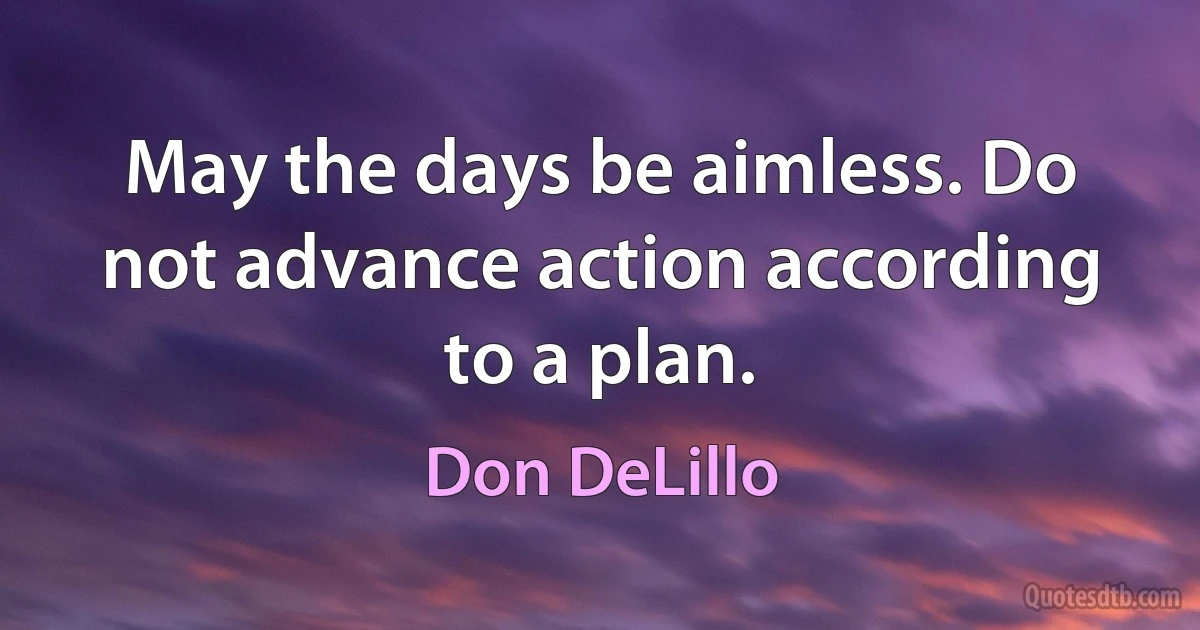 May the days be aimless. Do not advance action according to a plan. (Don DeLillo)