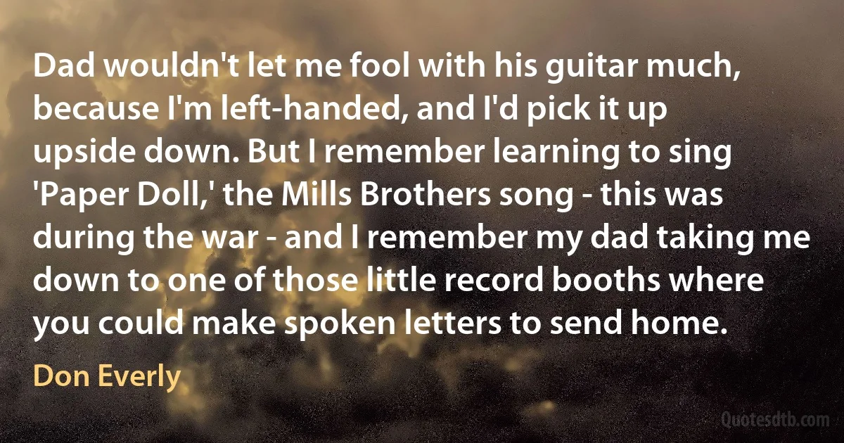 Dad wouldn't let me fool with his guitar much, because I'm left-handed, and I'd pick it up upside down. But I remember learning to sing 'Paper Doll,' the Mills Brothers song - this was during the war - and I remember my dad taking me down to one of those little record booths where you could make spoken letters to send home. (Don Everly)