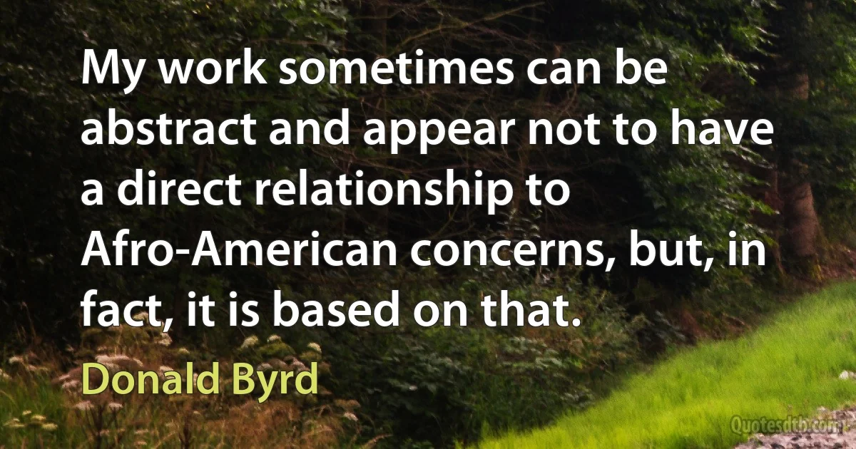 My work sometimes can be abstract and appear not to have a direct relationship to Afro-American concerns, but, in fact, it is based on that. (Donald Byrd)