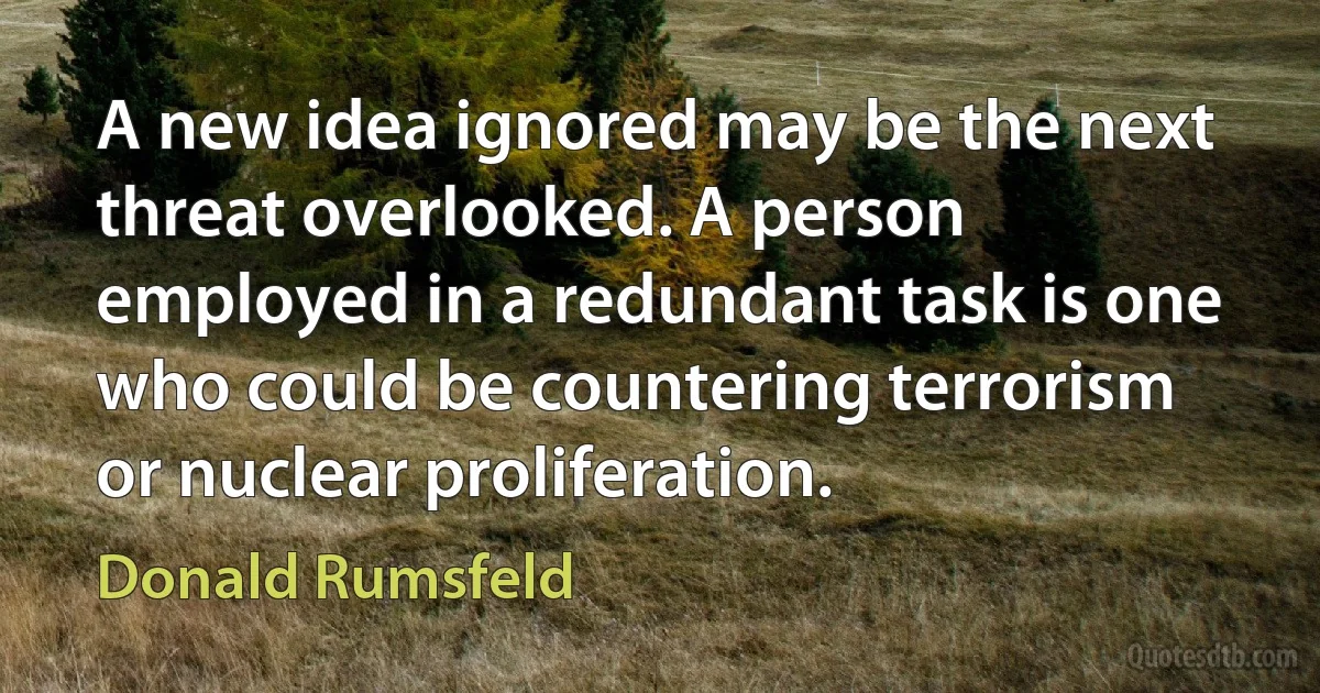 A new idea ignored may be the next threat overlooked. A person employed in a redundant task is one who could be countering terrorism or nuclear proliferation. (Donald Rumsfeld)