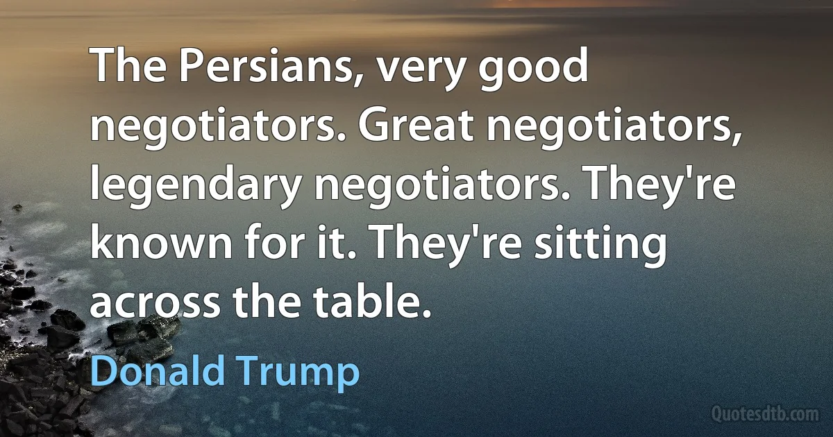 The Persians, very good negotiators. Great negotiators, legendary negotiators. They're known for it. They're sitting across the table. (Donald Trump)