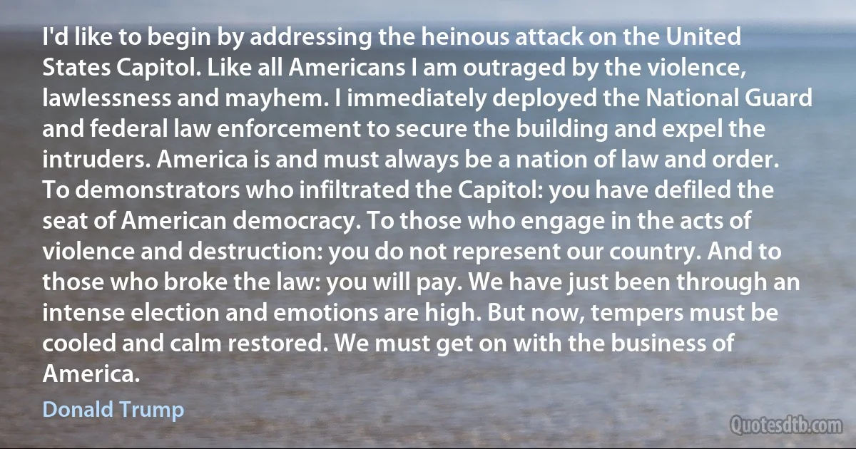 I'd like to begin by addressing the heinous attack on the United States Capitol. Like all Americans I am outraged by the violence, lawlessness and mayhem. I immediately deployed the National Guard and federal law enforcement to secure the building and expel the intruders. America is and must always be a nation of law and order. To demonstrators who infiltrated the Capitol: you have defiled the seat of American democracy. To those who engage in the acts of violence and destruction: you do not represent our country. And to those who broke the law: you will pay. We have just been through an intense election and emotions are high. But now, tempers must be cooled and calm restored. We must get on with the business of America. (Donald Trump)