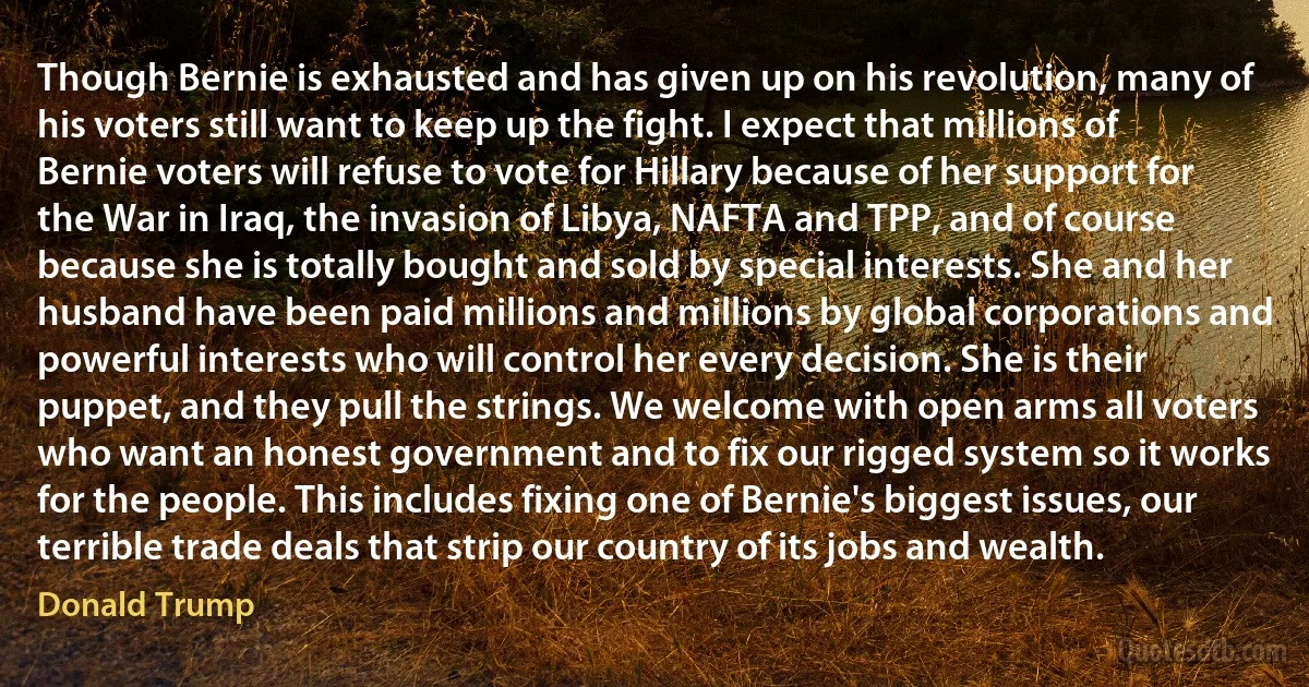 Though Bernie is exhausted and has given up on his revolution, many of his voters still want to keep up the fight. I expect that millions of Bernie voters will refuse to vote for Hillary because of her support for the War in Iraq, the invasion of Libya, NAFTA and TPP, and of course because she is totally bought and sold by special interests. She and her husband have been paid millions and millions by global corporations and powerful interests who will control her every decision. She is their puppet, and they pull the strings. We welcome with open arms all voters who want an honest government and to fix our rigged system so it works for the people. This includes fixing one of Bernie's biggest issues, our terrible trade deals that strip our country of its jobs and wealth. (Donald Trump)