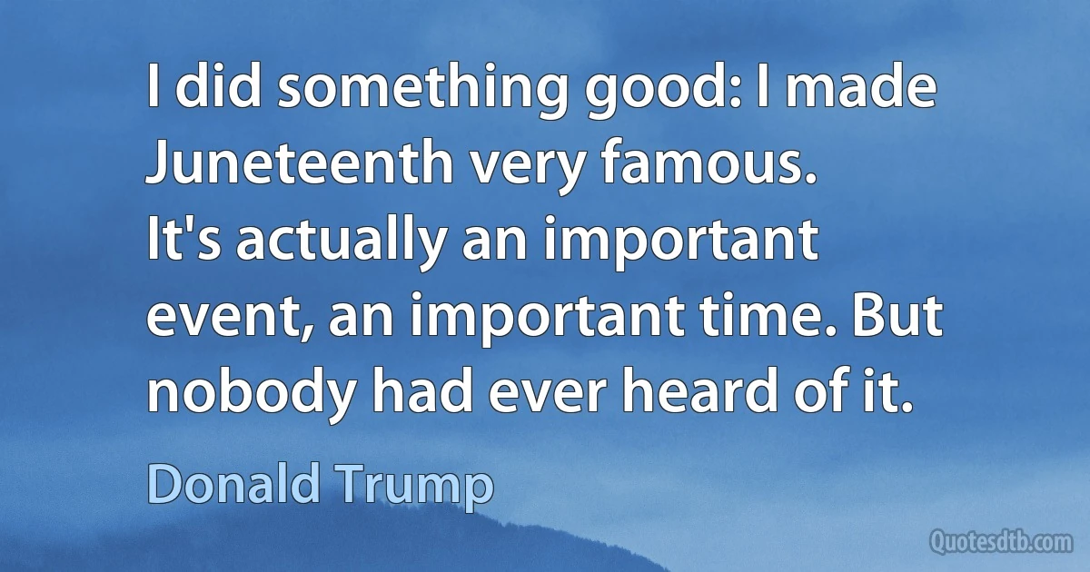 I did something good: I made Juneteenth very famous.
It's actually an important event, an important time. But nobody had ever heard of it. (Donald Trump)