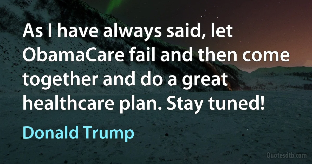 As I have always said, let ObamaCare fail and then come together and do a great healthcare plan. Stay tuned! (Donald Trump)