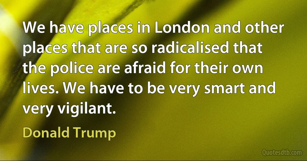 We have places in London and other places that are so radicalised that the police are afraid for their own lives. We have to be very smart and very vigilant. (Donald Trump)