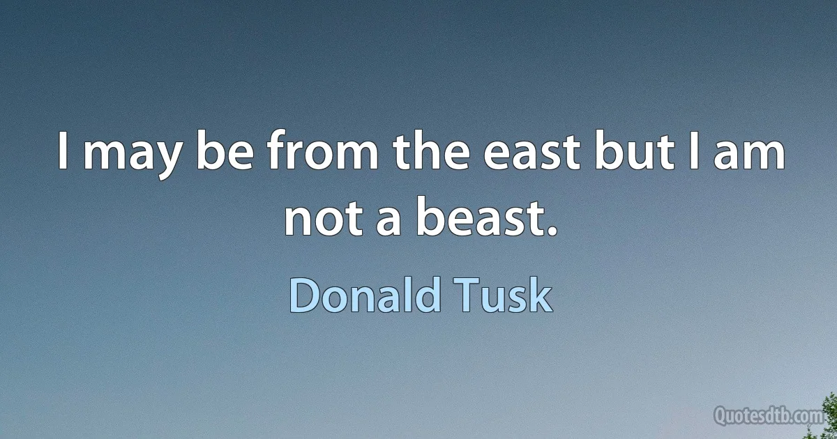 I may be from the east but I am not a beast. (Donald Tusk)