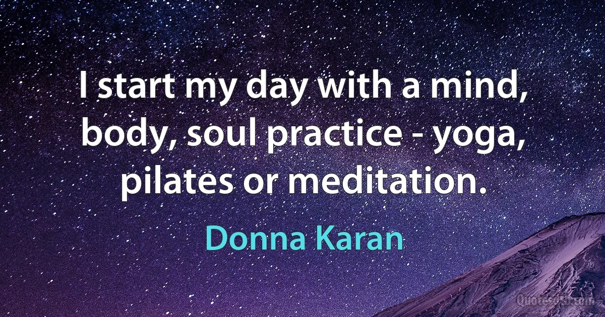 I start my day with a mind, body, soul practice - yoga, pilates or meditation. (Donna Karan)