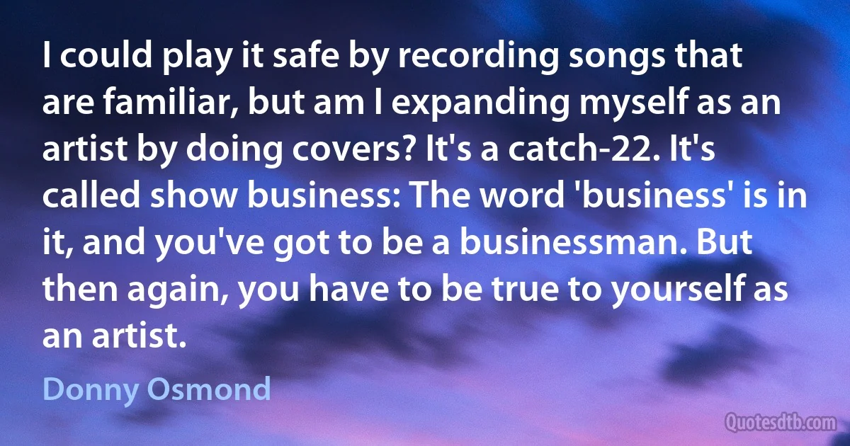 I could play it safe by recording songs that are familiar, but am I expanding myself as an artist by doing covers? It's a catch-22. It's called show business: The word 'business' is in it, and you've got to be a businessman. But then again, you have to be true to yourself as an artist. (Donny Osmond)