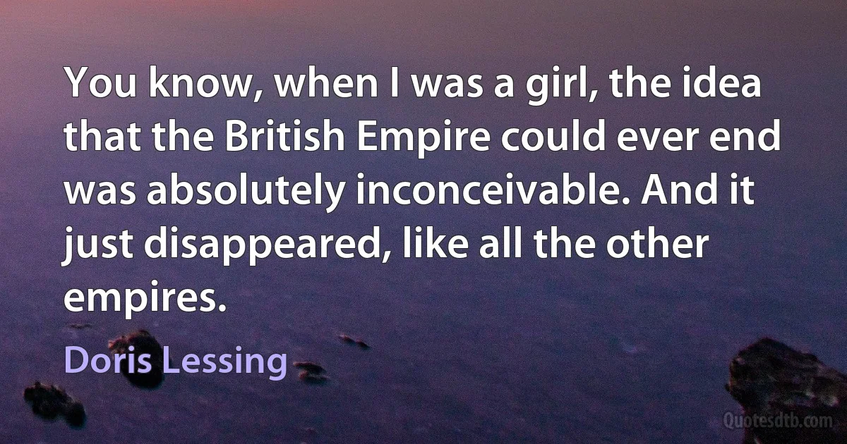 You know, when I was a girl, the idea that the British Empire could ever end was absolutely inconceivable. And it just disappeared, like all the other empires. (Doris Lessing)