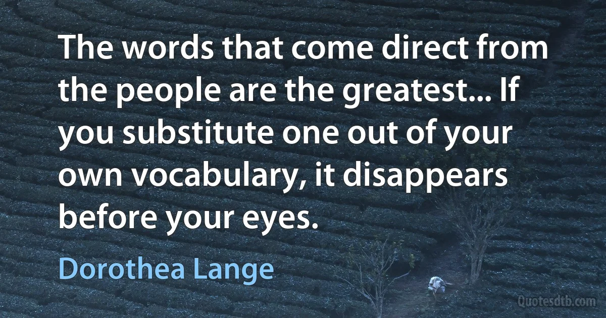 The words that come direct from the people are the greatest... If you substitute one out of your own vocabulary, it disappears before your eyes. (Dorothea Lange)