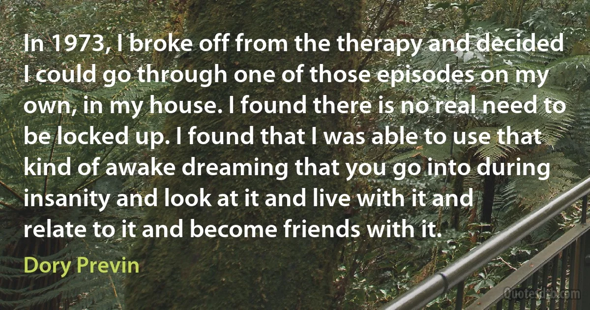 In 1973, I broke off from the therapy and decided I could go through one of those episodes on my own, in my house. I found there is no real need to be locked up. I found that I was able to use that kind of awake dreaming that you go into during insanity and look at it and live with it and relate to it and become friends with it. (Dory Previn)