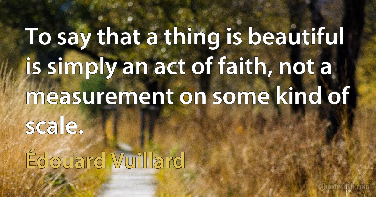 To say that a thing is beautiful is simply an act of faith, not a measurement on some kind of scale. (Édouard Vuillard)