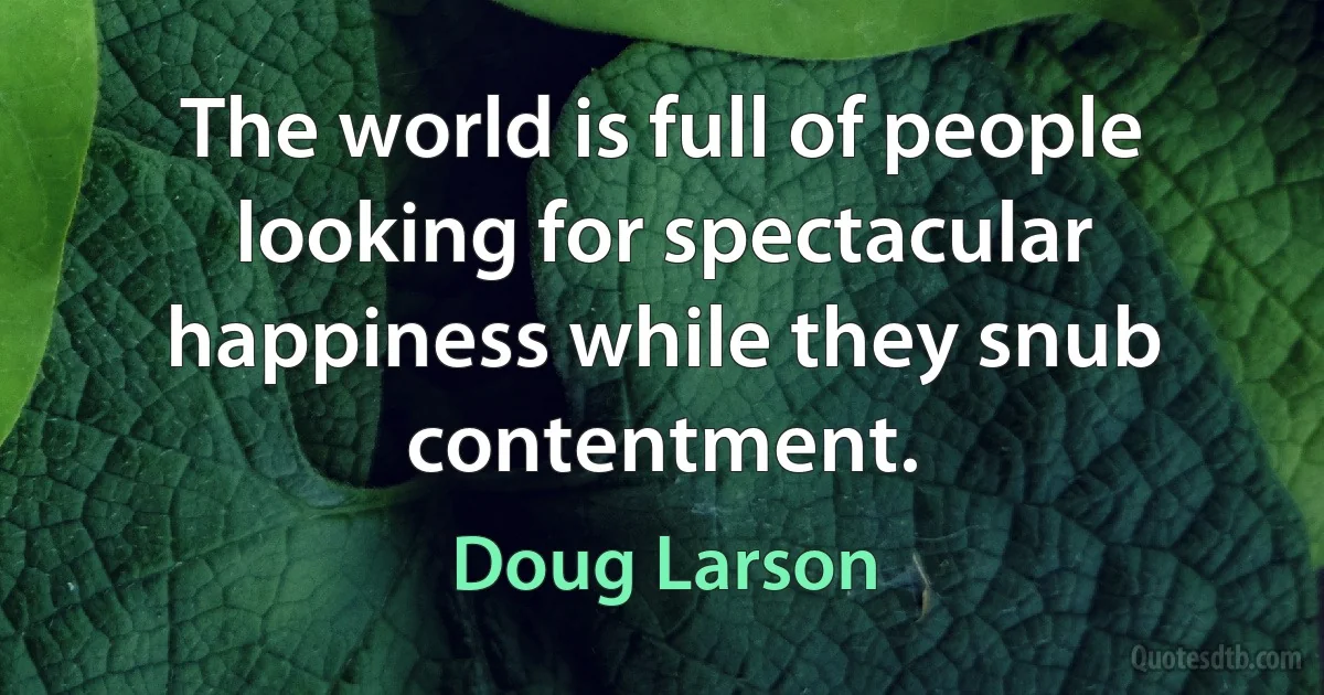 The world is full of people looking for spectacular happiness while they snub contentment. (Doug Larson)