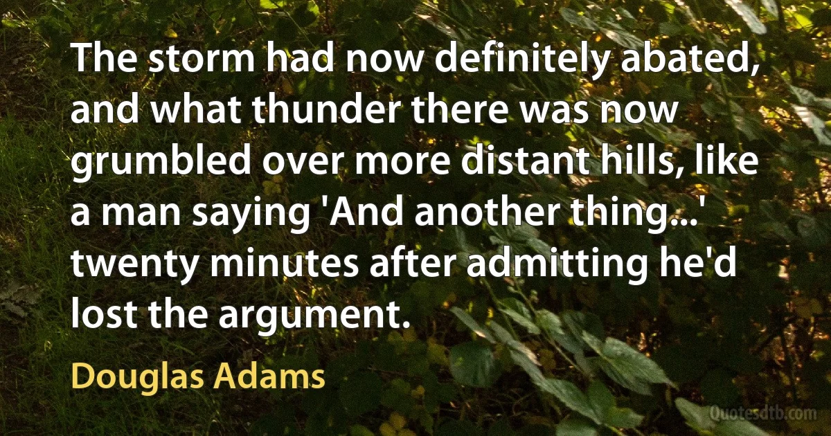 The storm had now definitely abated, and what thunder there was now grumbled over more distant hills, like a man saying 'And another thing...' twenty minutes after admitting he'd lost the argument. (Douglas Adams)