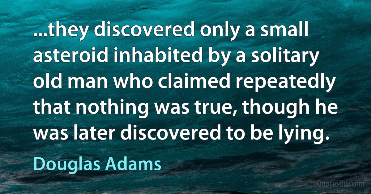 ...they discovered only a small asteroid inhabited by a solitary old man who claimed repeatedly that nothing was true, though he was later discovered to be lying. (Douglas Adams)