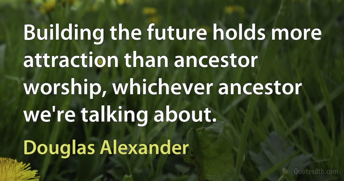 Building the future holds more attraction than ancestor worship, whichever ancestor we're talking about. (Douglas Alexander)