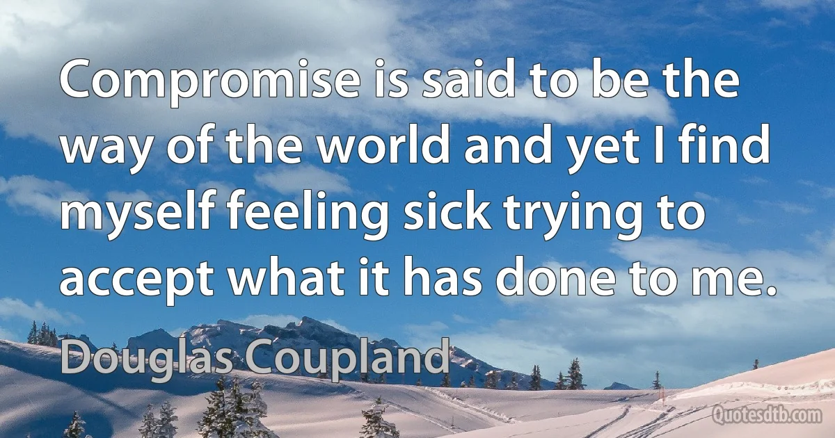 Compromise is said to be the way of the world and yet I find myself feeling sick trying to accept what it has done to me. (Douglas Coupland)