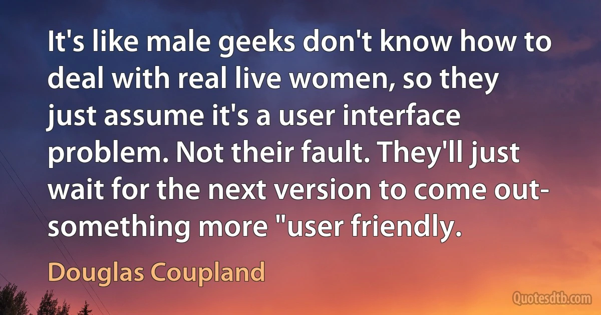 It's like male geeks don't know how to deal with real live women, so they just assume it's a user interface problem. Not their fault. They'll just wait for the next version to come out- something more "user friendly. (Douglas Coupland)