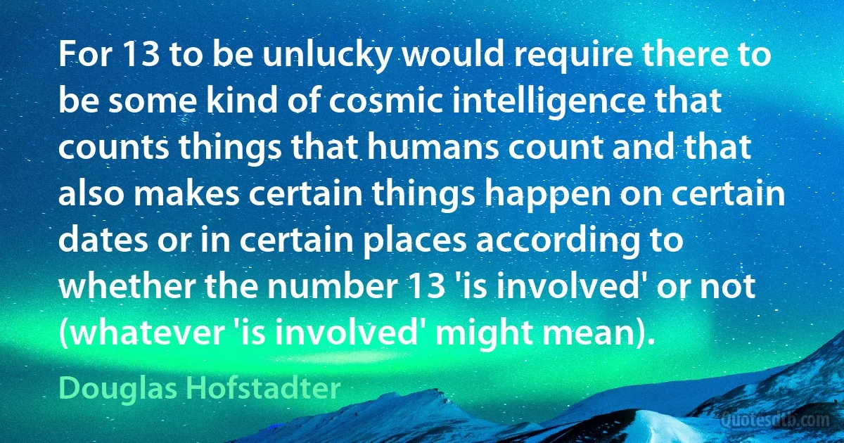 For 13 to be unlucky would require there to be some kind of cosmic intelligence that counts things that humans count and that also makes certain things happen on certain dates or in certain places according to whether the number 13 'is involved' or not (whatever 'is involved' might mean). (Douglas Hofstadter)