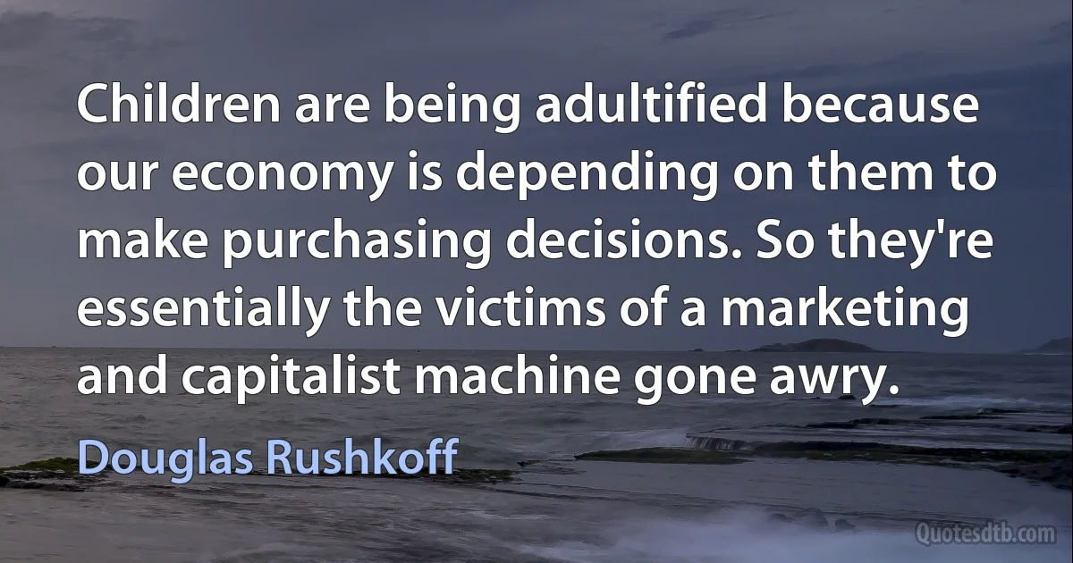 Children are being adultified because our economy is depending on them to make purchasing decisions. So they're essentially the victims of a marketing and capitalist machine gone awry. (Douglas Rushkoff)