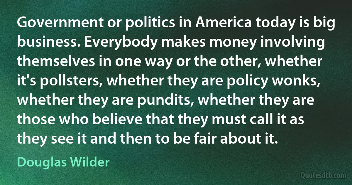 Government or politics in America today is big business. Everybody makes money involving themselves in one way or the other, whether it's pollsters, whether they are policy wonks, whether they are pundits, whether they are those who believe that they must call it as they see it and then to be fair about it. (Douglas Wilder)