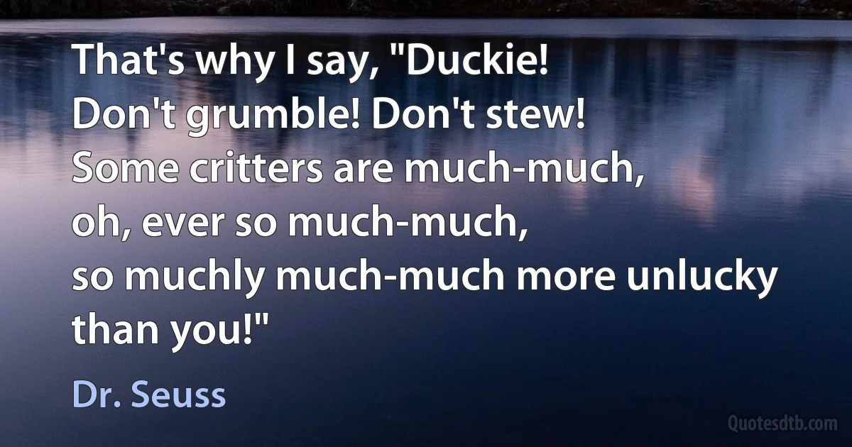 That's why I say, "Duckie!
Don't grumble! Don't stew!
Some critters are much-much,
oh, ever so much-much,
so muchly much-much more unlucky than you!" (Dr. Seuss)