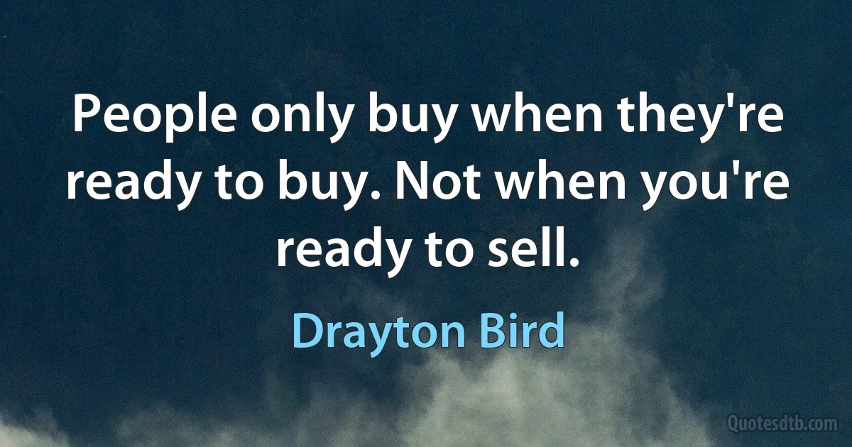 People only buy when they're ready to buy. Not when you're ready to sell. (Drayton Bird)