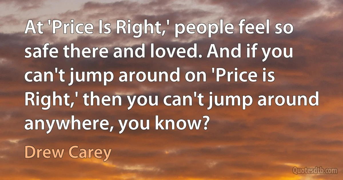 At 'Price Is Right,' people feel so safe there and loved. And if you can't jump around on 'Price is Right,' then you can't jump around anywhere, you know? (Drew Carey)