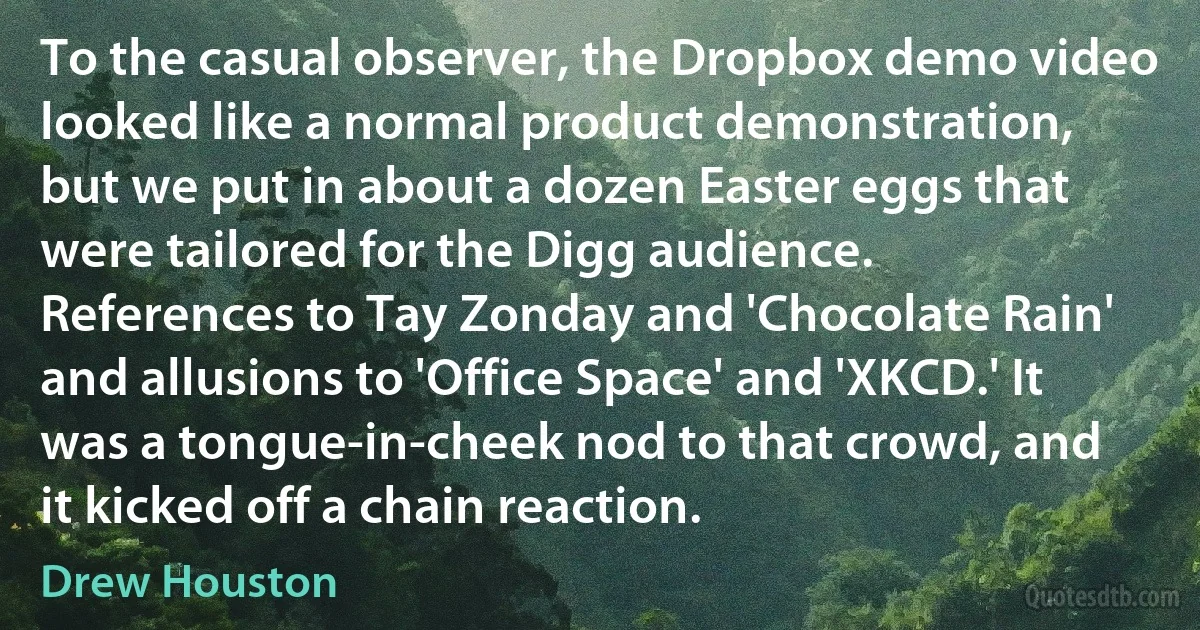 To the casual observer, the Dropbox demo video looked like a normal product demonstration, but we put in about a dozen Easter eggs that were tailored for the Digg audience. References to Tay Zonday and 'Chocolate Rain' and allusions to 'Office Space' and 'XKCD.' It was a tongue-in-cheek nod to that crowd, and it kicked off a chain reaction. (Drew Houston)