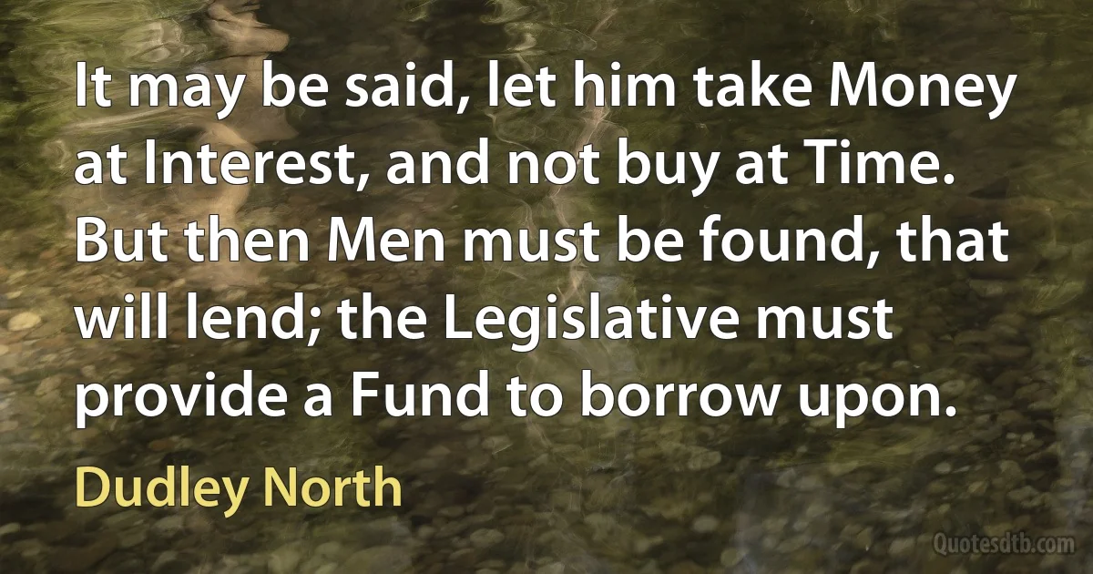 It may be said, let him take Money at Interest, and not buy at Time. But then Men must be found, that will lend; the Legislative must provide a Fund to borrow upon. (Dudley North)