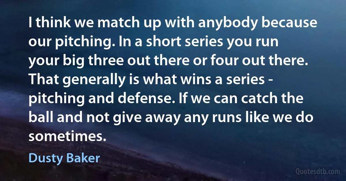 I think we match up with anybody because our pitching. In a short series you run your big three out there or four out there. That generally is what wins a series - pitching and defense. If we can catch the ball and not give away any runs like we do sometimes. (Dusty Baker)