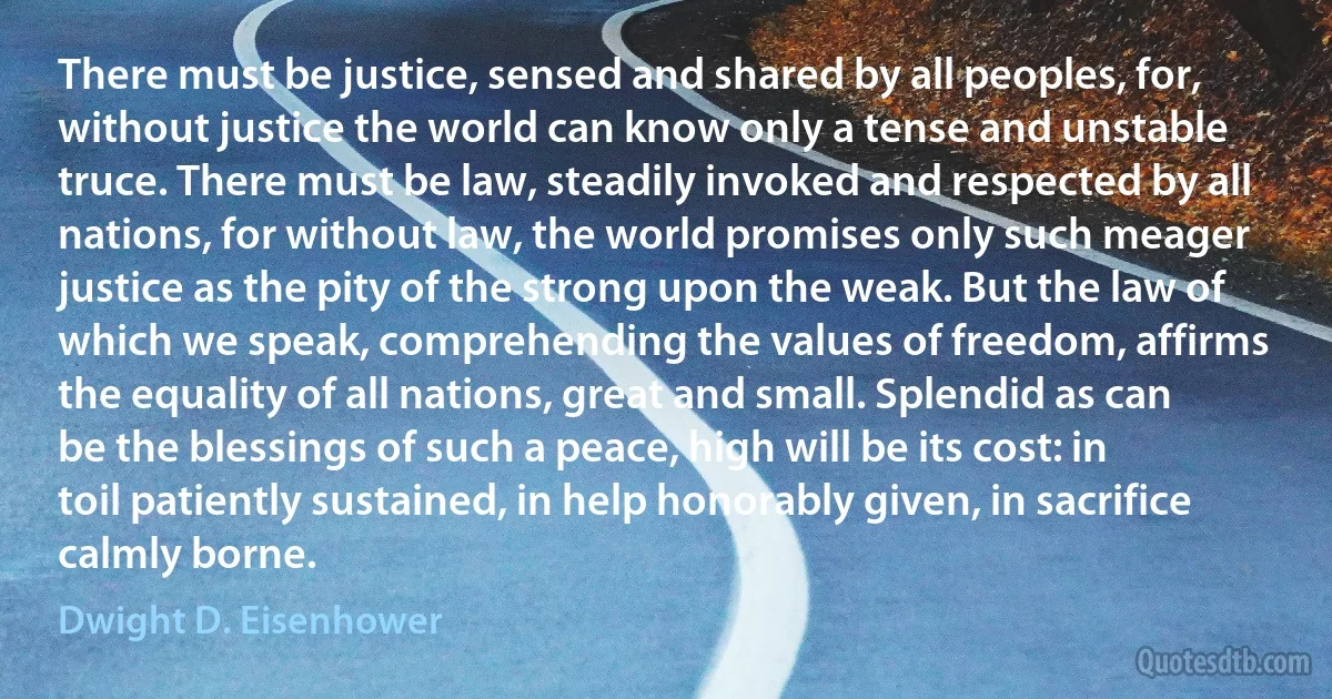 There must be justice, sensed and shared by all peoples, for, without justice the world can know only a tense and unstable truce. There must be law, steadily invoked and respected by all nations, for without law, the world promises only such meager justice as the pity of the strong upon the weak. But the law of which we speak, comprehending the values of freedom, affirms the equality of all nations, great and small. Splendid as can be the blessings of such a peace, high will be its cost: in toil patiently sustained, in help honorably given, in sacrifice calmly borne. (Dwight D. Eisenhower)