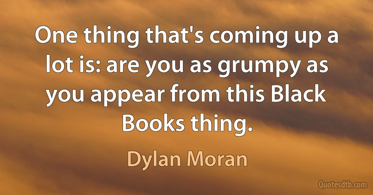 One thing that's coming up a lot is: are you as grumpy as you appear from this Black Books thing. (Dylan Moran)