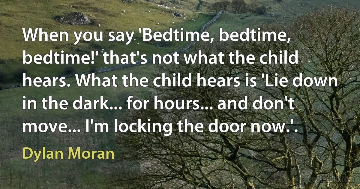 When you say 'Bedtime, bedtime, bedtime!' that's not what the child hears. What the child hears is 'Lie down in the dark... for hours... and don't move... I'm locking the door now.'. (Dylan Moran)